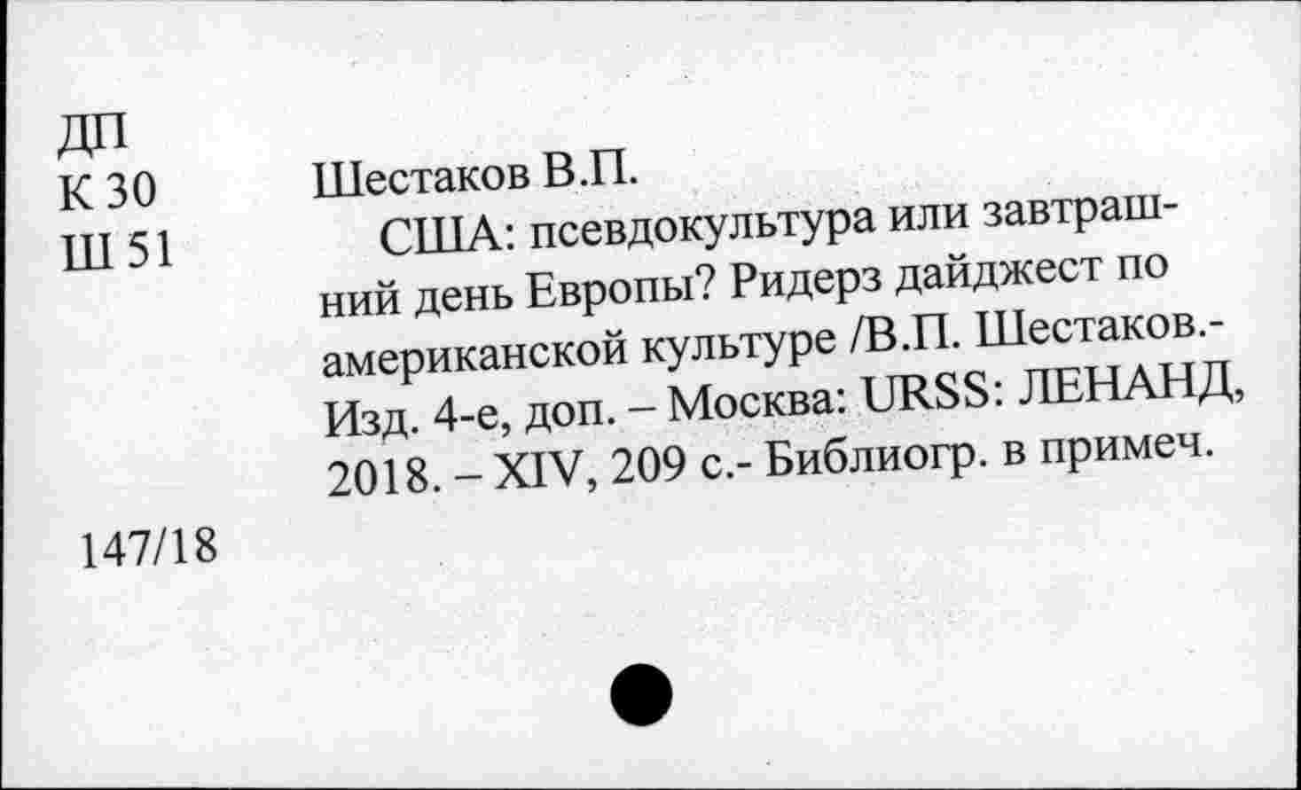 ﻿ДП
К 30
Ш51
Шестаков В.П.
США: псевдокультура или завтрашний день Европы? Ридерз дайджест по американской культуре /В.П. Шестаков.-Изд. 4-е, доп. - Москва: URSS: ЛЕНАНД, 2018. - XIV, 209 с.- Библиогр. в примеч.
147/18